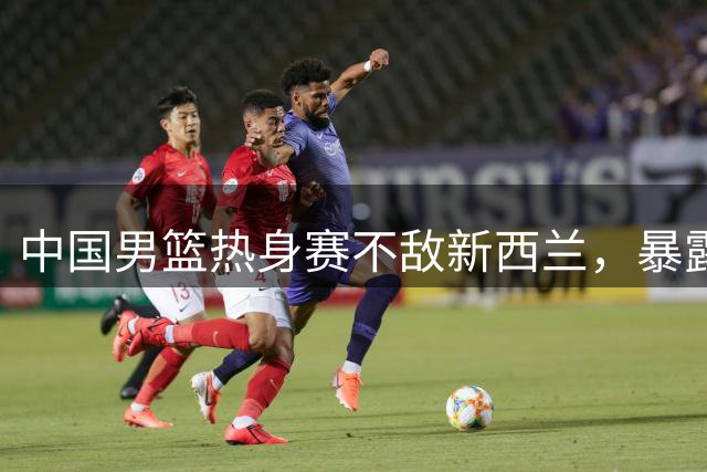 中国男篮热身赛不敌新西兰，暴露篮板球短板