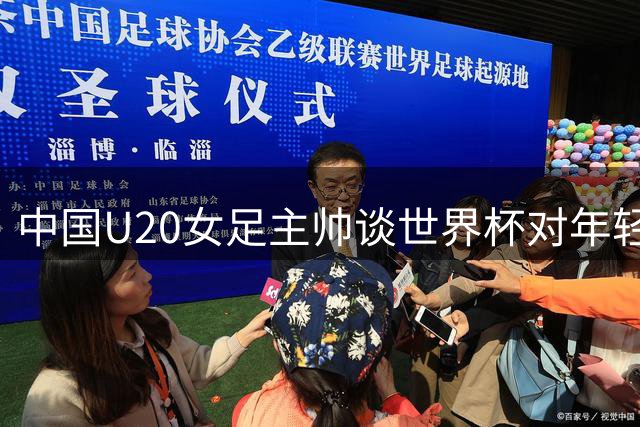中国U20女足主帅谈世界杯对年轻球员成长意义