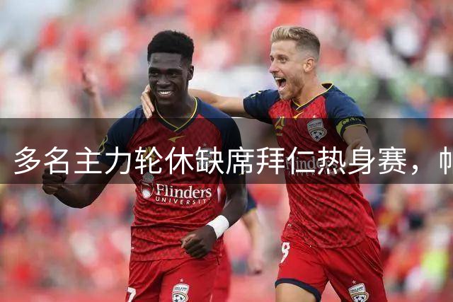 多名主力轮休缺席拜仁热身赛，帕利尼亚转会谈判缺席