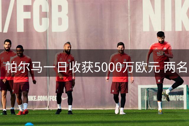 帕尔马一日收获5000万欧元 两名主力球员转会英葡