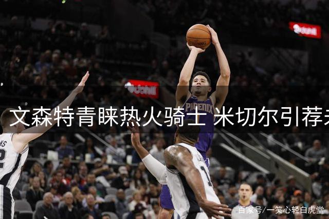 文森特青睐热火骑士 米切尔引荐未果前景不明