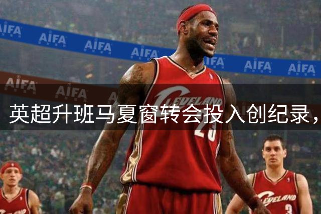 英超升班马夏窗转会投入创纪录，伊普斯维奇领跑榜单