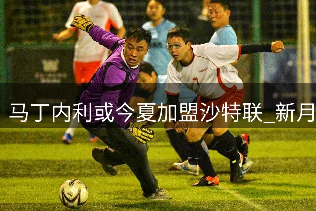 马丁内利或今夏加盟沙特联 新月与阿森纳展开谈判