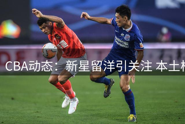 CBA动态：新星留洋引关注 本土核心成长 外援市场现新气象