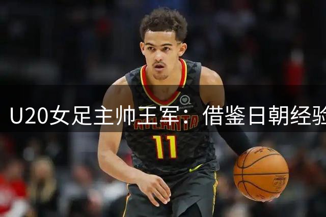 U20女足主帅王军：借鉴日朝经验 探索中国足球发展之路